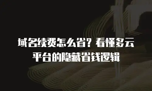 域名续费怎么省？看懂多云平台的隐藏省钱逻辑