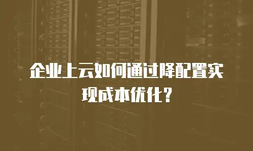 企业上云如何通过降配置实现成本优化？