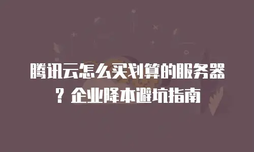 腾讯云怎么买划算的服务器？企业降本避坑指南
