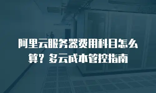 阿里云服务器费用科目怎么算？多云成本管控指南