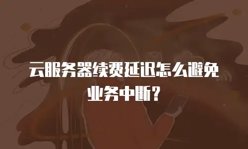 云服务器续费延迟怎么避免业务中断？