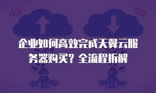 企业如何高效完成天翼云服务器购买？全流程拆解