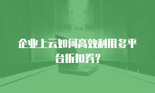 企业上云如何高效利用多平台折扣券？