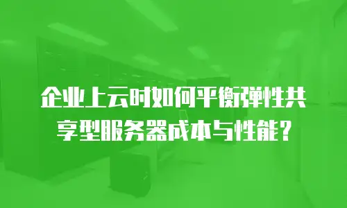 企业上云时如何平衡弹性共享型服务器成本与性能？