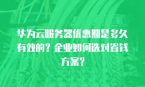 华为云服务器优惠期是多久有效的？企业如何选对省钱方案？