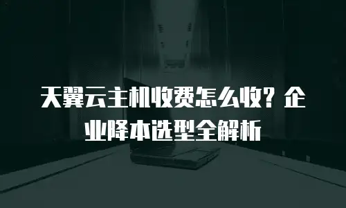 天翼云主机收费怎么收？企业降本选型全解析