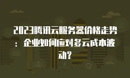 2023腾讯云服务器价格走势：企业如何应对多云成本波动？