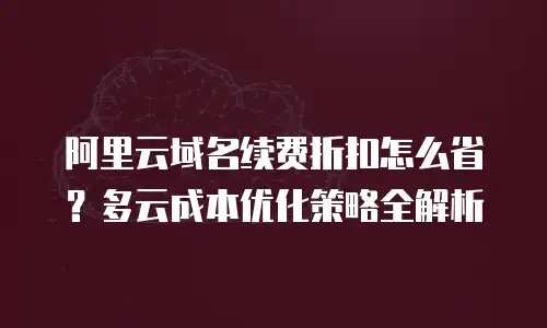 阿里云域名续费折扣怎么省？多云成本优化策略全解析