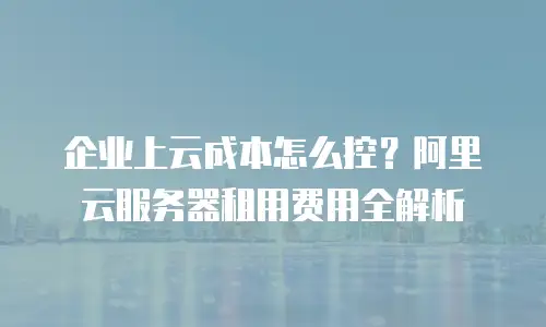 企业上云成本怎么控？阿里云服务器租用费用全解析