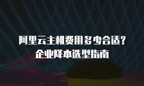 阿里云主机费用多少合适？企业降本选型指南