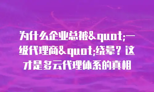 为什么企业总被"一级代理商"绕晕？这才是多云代理体系的真相