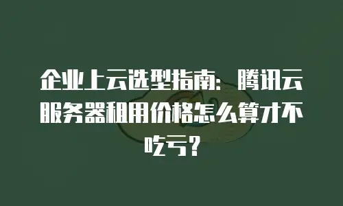 企业上云选型指南：腾讯云服务器租用价格怎么算才不吃亏？