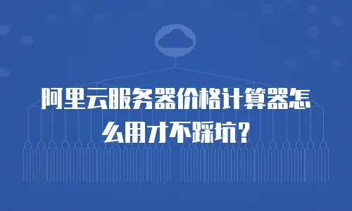 阿里云服务器价格计算器怎么用才不踩坑？