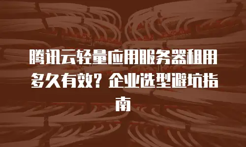 腾讯云轻量应用服务器租用多久有效？企业选型避坑指南