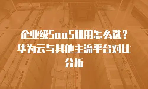 企业级SaaS租用怎么选？华为云与其他主流平台对比分析