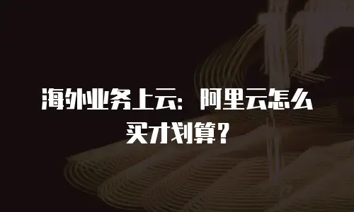 海外业务上云：阿里云怎么买才划算？