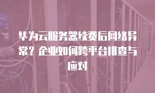 华为云服务器续费后网络异常？企业如何跨平台排查与应对