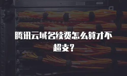腾讯云域名续费怎么算才不超支？