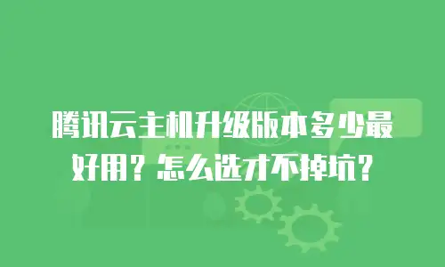 腾讯云主机升级版本多少最好用？怎么选才不掉坑？