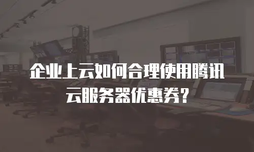 企业上云如何合理使用腾讯云服务器优惠券？