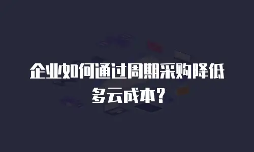 企业如何通过周期采购降低多云成本？