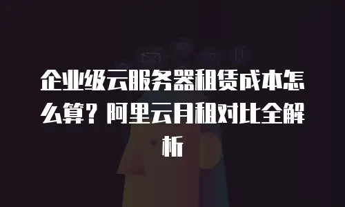 企业级云服务器租赁成本怎么算？阿里云月租对比全解析