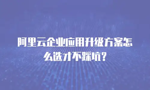 阿里云企业应用升级方案怎么选才不踩坑？