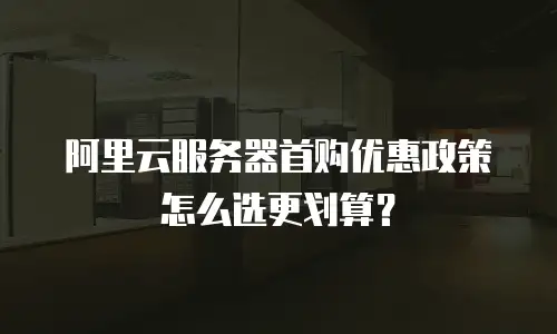 阿里云服务器首购优惠政策怎么选更划算？
