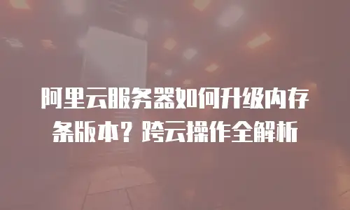 阿里云服务器如何升级内存条版本？跨云操作全解析