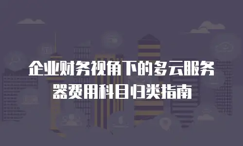 企业财务视角下的多云服务器费用科目归类指南