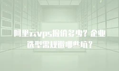 阿里云vps报价多少？企业选型需规避哪些坑？