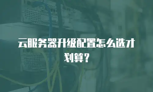 云服务器升级配置怎么选才划算？
