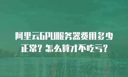 阿里云GPU服务器费用多少正常？怎么算才不吃亏？