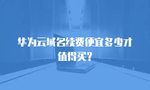 华为云域名续费便宜多少才值得买？
