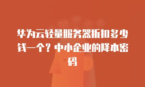 华为云轻量服务器折扣多少钱一个？中小企业的降本密码