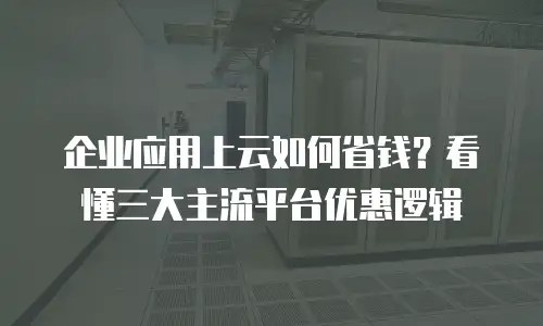 企业应用上云如何省钱？看懂三大主流平台优惠逻辑