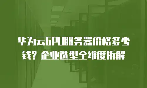 华为云GPU服务器价格多少钱？企业选型全维度拆解