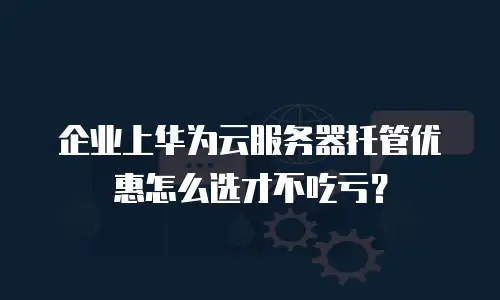 企业上华为云服务器托管优惠怎么选才不吃亏？
