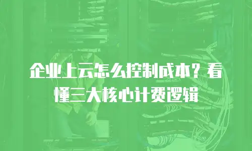 企业上云怎么控制成本？看懂三大核心计费逻辑