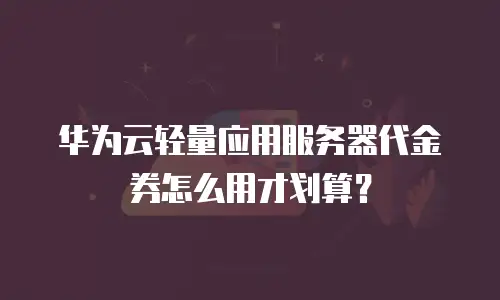 华为云轻量应用服务器代金券怎么用才划算？