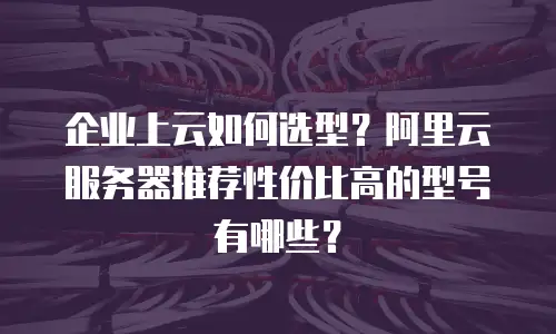 企业上云如何选型？阿里云服务器推荐性价比高的型号有哪些？