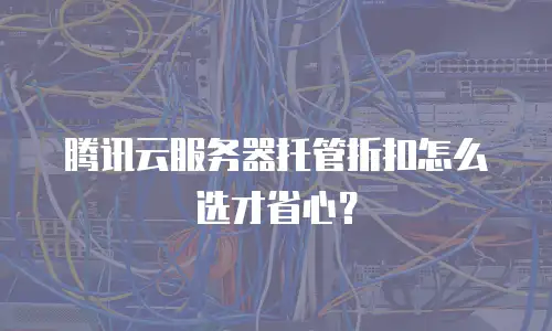 腾讯云服务器托管折扣怎么选才省心？