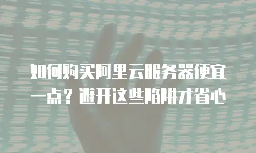 如何购买阿里云服务器便宜一点？避开这些陷阱才省心