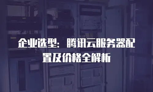 企业选型：腾讯云服务器配置及价格全解析