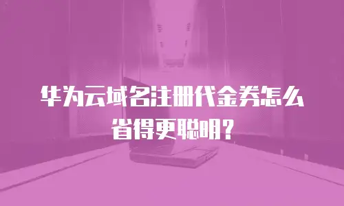 华为云域名注册代金券怎么省得更聪明？
