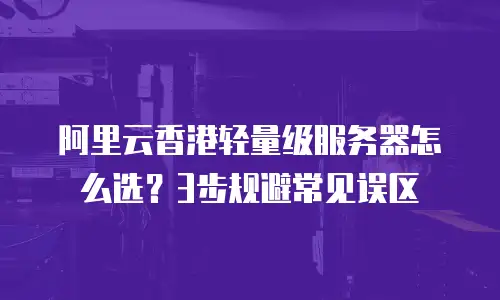阿里云香港轻量级服务器怎么选？3步规避常见误区