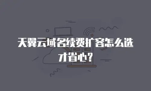 天翼云域名续费扩容怎么选才省心？