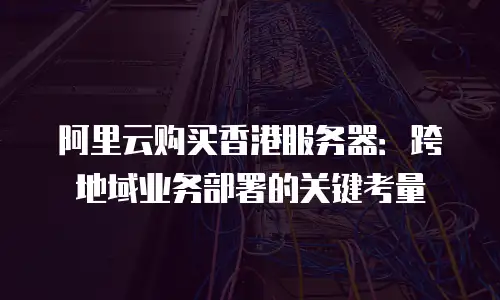 阿里云购买香港服务器：跨地域业务部署的关键考量