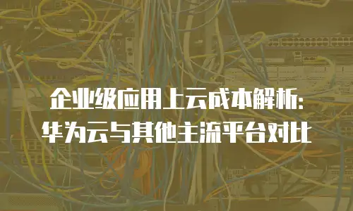 企业级应用上云成本解析：华为云与其他主流平台对比