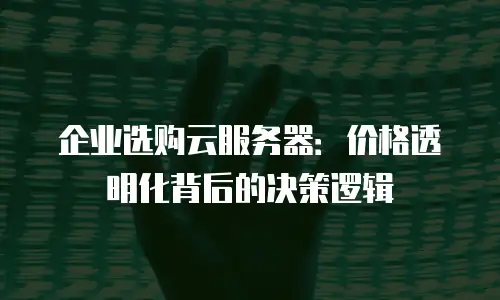 企业选购云服务器：价格透明化背后的决策逻辑